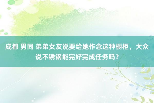 成都 男同 弟弟女友说要给她作念这种橱柜，大众说不锈钢能完好完成任务吗？