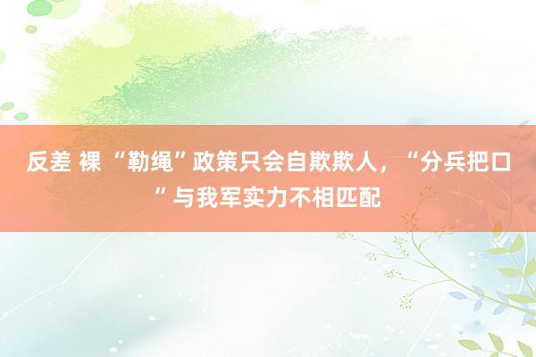 反差 裸 “勒绳”政策只会自欺欺人，“分兵把口”与我军实力不相匹配
