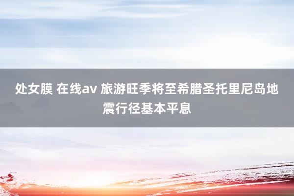 处女膜 在线av 旅游旺季将至　希腊圣托里尼岛地震行径基本平息