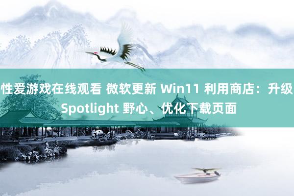 性爱游戏在线观看 微软更新 Win11 利用商店：升级 Spotlight 野心、优化下载页面