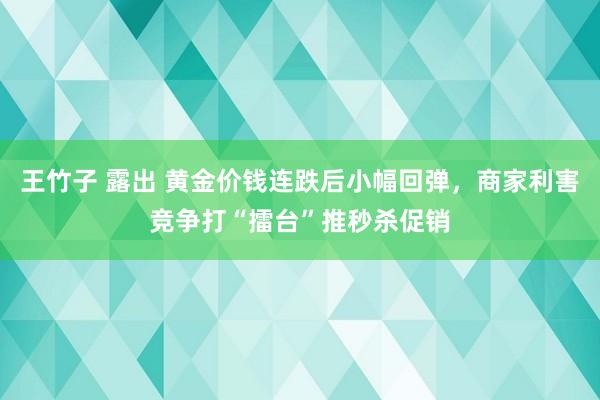 王竹子 露出 黄金价钱连跌后小幅回弹，商家利害竞争打“擂台”推秒杀促销