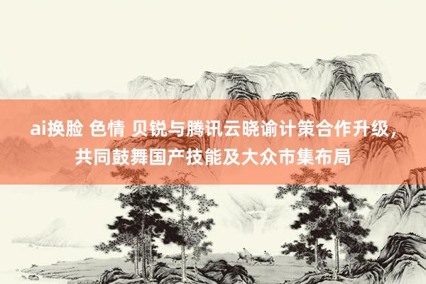 ai换脸 色情 贝锐与腾讯云晓谕计策合作升级，共同鼓舞国产技能及大众市集布局