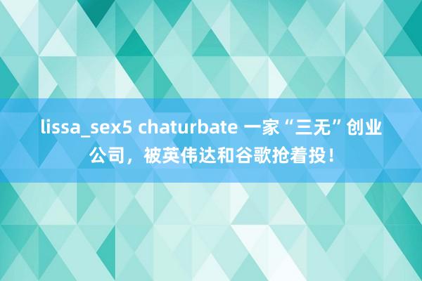 lissa_sex5 chaturbate 一家“三无”创业公司，被英伟达和谷歌抢着投！