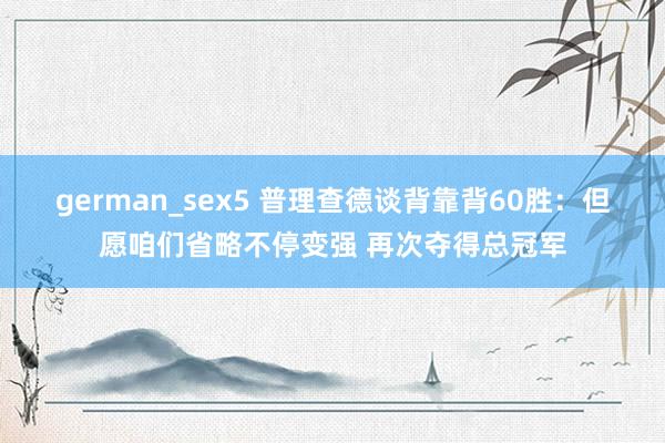 german_sex5 普理查德谈背靠背60胜：但愿咱们省略不停变强 再次夺得总冠军
